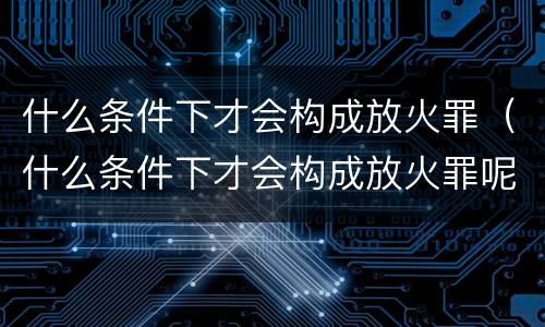 什么条件下才会构成放火罪（什么条件下才会构成放火罪呢）