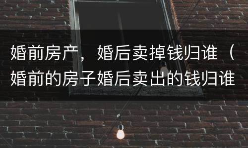 婚前房产，婚后卖掉钱归谁（婚前的房子婚后卖出的钱归谁）