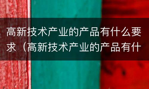 高新技术产业的产品有什么要求（高新技术产业的产品有什么要求吗）