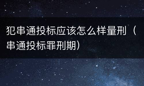 犯串通投标应该怎么样量刑（串通投标罪刑期）
