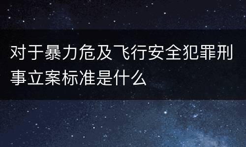 对于暴力危及飞行安全犯罪刑事立案标准是什么