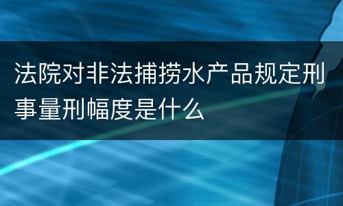 法院对非法捕捞水产品规定刑事量刑幅度是什么
