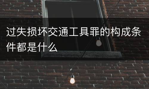 过失损坏交通工具罪的构成条件都是什么
