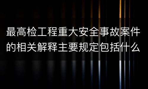 最高检工程重大安全事故案件的相关解释主要规定包括什么
