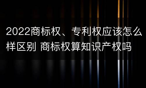 2022商标权、专利权应该怎么样区别 商标权算知识产权吗