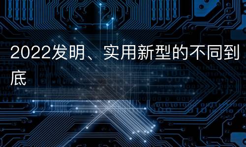 2022发明、实用新型的不同到底