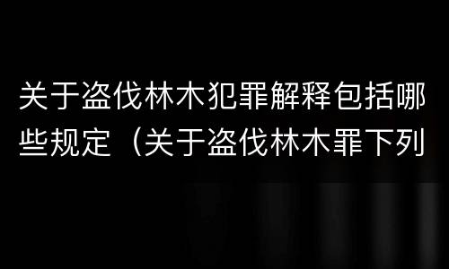关于盗伐林木犯罪解释包括哪些规定（关于盗伐林木罪下列哪一项是正确的）