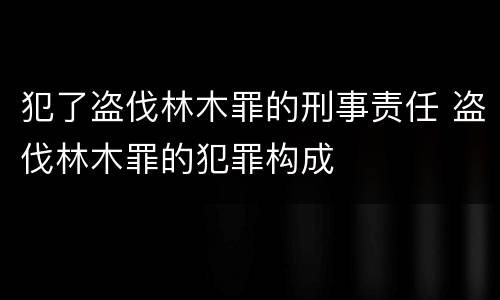犯了盗伐林木罪的刑事责任 盗伐林木罪的犯罪构成