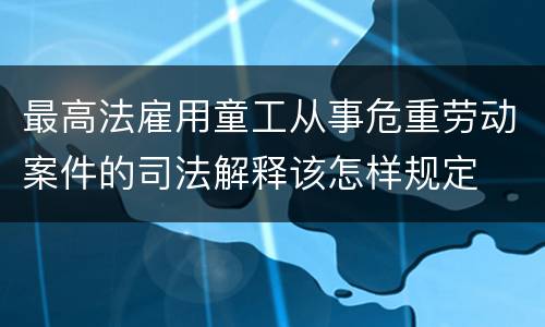 最高法雇用童工从事危重劳动案件的司法解释该怎样规定