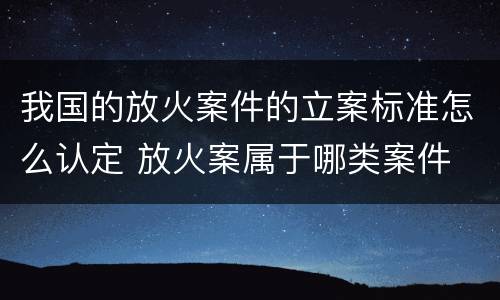我国的放火案件的立案标准怎么认定 放火案属于哪类案件