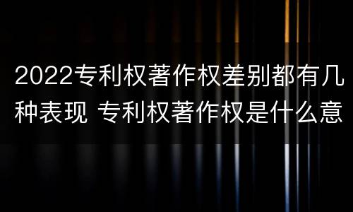 2022专利权著作权差别都有几种表现 专利权著作权是什么意思