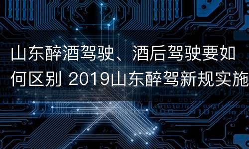 山东醉酒驾驶、酒后驾驶要如何区别 2019山东醉驾新规实施