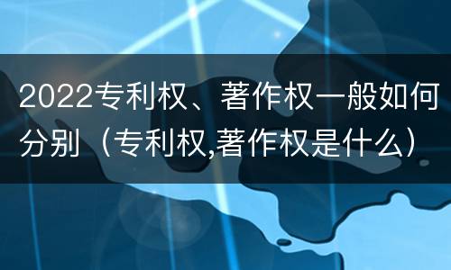 2022专利权、著作权一般如何分别（专利权,著作权是什么）