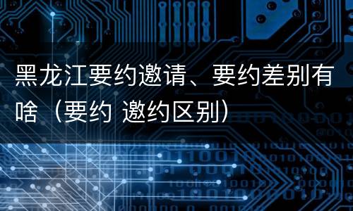 黑龙江要约邀请、要约差别有啥（要约 邀约区别）