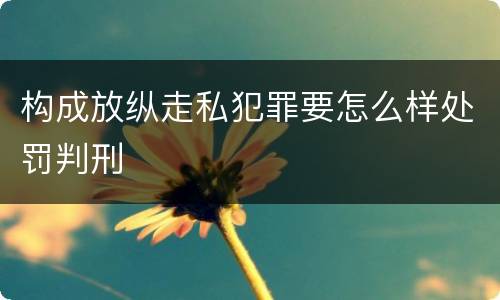 构成放纵走私犯罪要怎么样处罚判刑