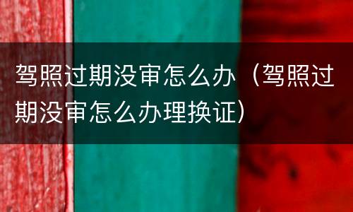 驾照过期没审怎么办（驾照过期没审怎么办理换证）