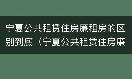 宁夏公共租赁住房廉租房的区别到底（宁夏公共租赁住房廉租房的区别到底是什么?）