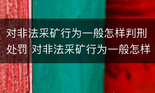 对非法采矿行为一般怎样判刑处罚 对非法采矿行为一般怎样判刑处罚呢