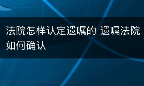 法院怎样认定遗嘱的 遗嘱法院如何确认