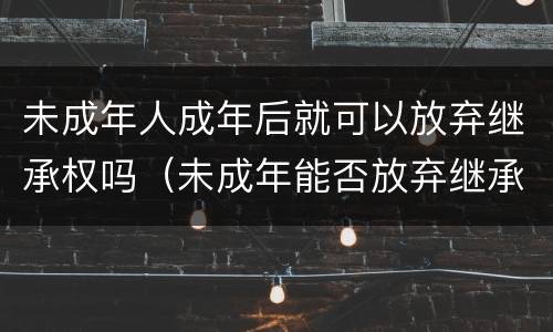 未成年人成年后就可以放弃继承权吗（未成年能否放弃继承）