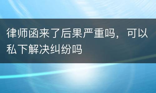 律师函来了后果严重吗，可以私下解决纠纷吗