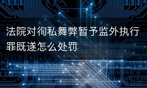 法院对徇私舞弊暂予监外执行罪既遂怎么处罚