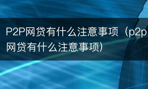P2P网贷有什么注意事项（p2p网贷有什么注意事项）