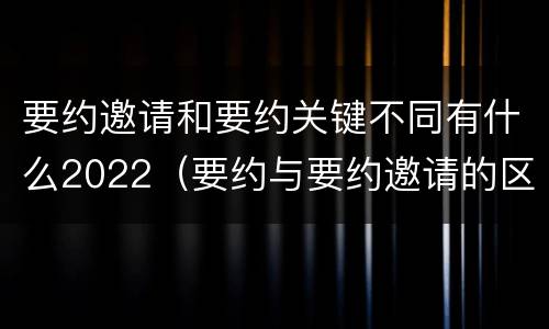 要约邀请和要约关键不同有什么2022（要约与要约邀请的区别是,要约必须要有三个实际内容( ）
