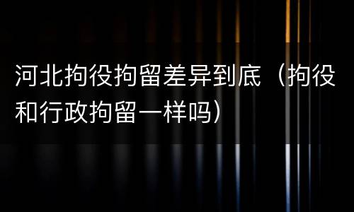 河北拘役拘留差异到底（拘役和行政拘留一样吗）