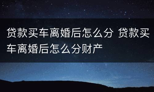 贷款买车离婚后怎么分 贷款买车离婚后怎么分财产