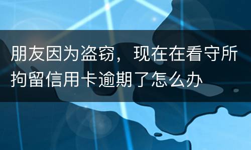 朋友因为盗窃，现在在看守所拘留信用卡逾期了怎么办