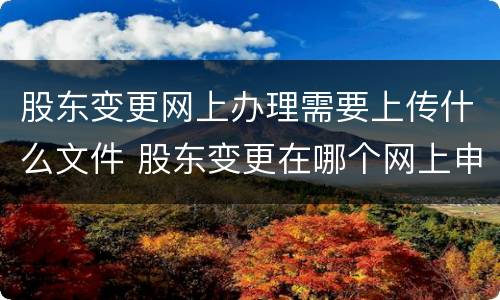 股东变更网上办理需要上传什么文件 股东变更在哪个网上申报