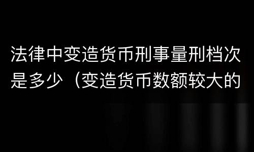 法律中变造货币刑事量刑档次是多少（变造货币数额较大的处几年以下有期徒刑）