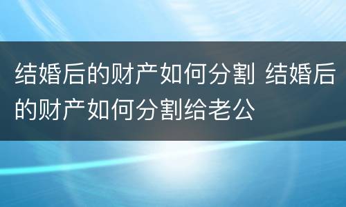 结婚后的财产如何分割 结婚后的财产如何分割给老公
