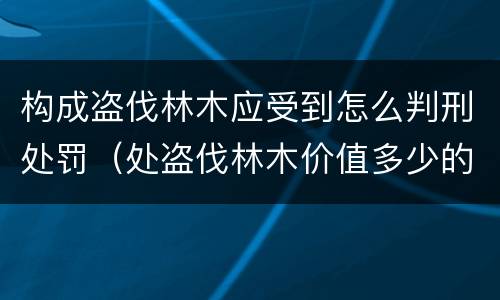 构成盗伐林木应受到怎么判刑处罚（处盗伐林木价值多少的罚款）