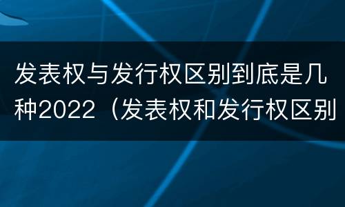 发表权与发行权区别到底是几种2022（发表权和发行权区别）