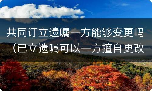 共同订立遗嘱一方能够变更吗（已立遗嘱可以一方擅自更改吗）