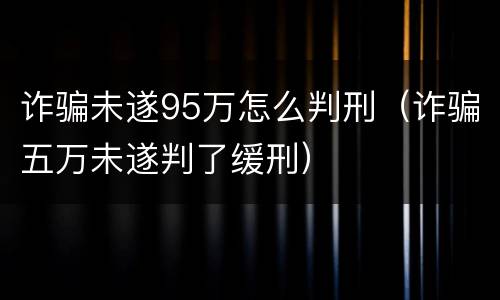 诈骗未遂95万怎么判刑（诈骗五万未遂判了缓刑）