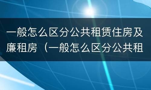 一般怎么区分公共租赁住房及廉租房（一般怎么区分公共租赁住房及廉租房呢）