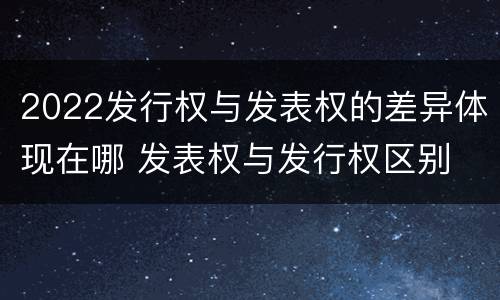 2022发行权与发表权的差异体现在哪 发表权与发行权区别