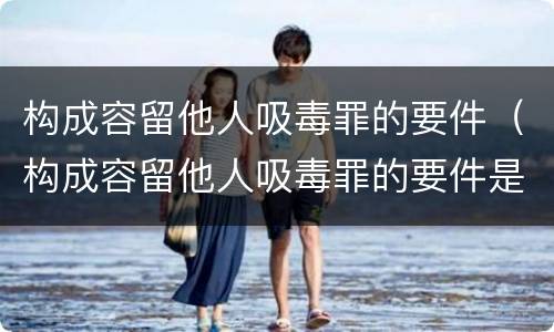 构成容留他人吸毒罪的要件（构成容留他人吸毒罪的要件是什么）