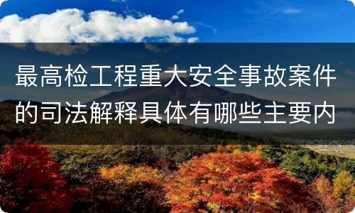 最高检工程重大安全事故案件的司法解释具体有哪些主要内容
