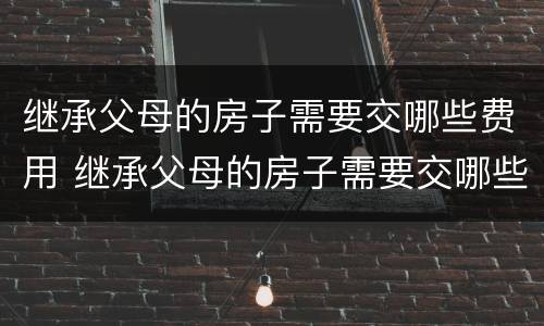 继承父母的房子需要交哪些费用 继承父母的房子需要交哪些费用和费用