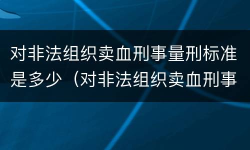 对非法组织卖血刑事量刑标准是多少（对非法组织卖血刑事量刑标准是多少年）
