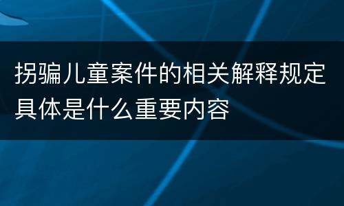 拐骗儿童案件的相关解释规定具体是什么重要内容