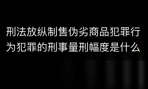刑法放纵制售伪劣商品犯罪行为犯罪的刑事量刑幅度是什么样的