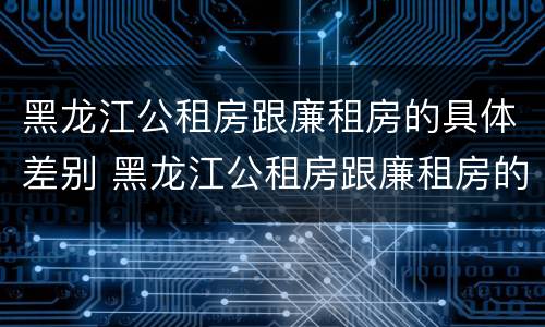 黑龙江公租房跟廉租房的具体差别 黑龙江公租房跟廉租房的具体差别在哪