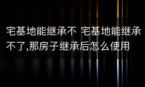 宅基地能继承不 宅基地能继承不了,那房子继承后怎么使用