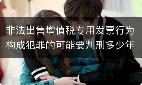 非法出售增值税专用发票行为构成犯罪的可能要判刑多少年