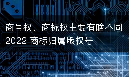 商号权、商标权主要有啥不同2022 商标归属版权号